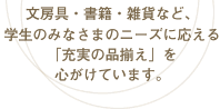 文房具・書籍・雑貨など、学生のみなさまのニーズに応える「充実の品揃え」を心がけています。