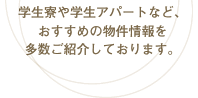 学生寮や学生アパートなど、おすすめの物件情報を多数ご紹介しております。