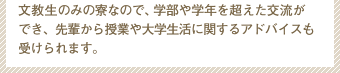 文教生のみの寮なので、学部や学年を超えた交流ができ、先輩から授業や大学生活に関するアドバイスも受けられます。