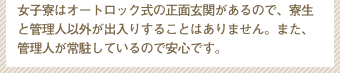 女子寮はオートロック式の正面玄関があるので、寮生と管理人以外が出入りすることはありません。また、管理人が常駐しているので安心です。