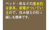 ベッド・机などの基本的な家具、家電がついているので、住み替えの引っ越しも簡単です。