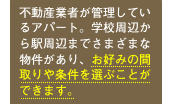 不動産業者が管理しているアパート。学校周辺から駅周辺までさまざまな物件があり、お好みの間取りや条件を選ぶことができます。