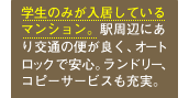 学生のみが入居しているマンション。駅周辺にあり交通の便が良く、オートロックで安心。ランドリー、コピーサービスも充実。