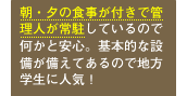 朝・夕の食事が付きで管理人が常駐しているので何かと安心。基本的な設備が備えてあるので地方学生に人気！