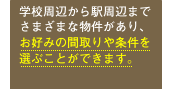 学校周辺から駅周辺までさまざまな物件があり、お好みの間取りや条件を選ぶことができます。
